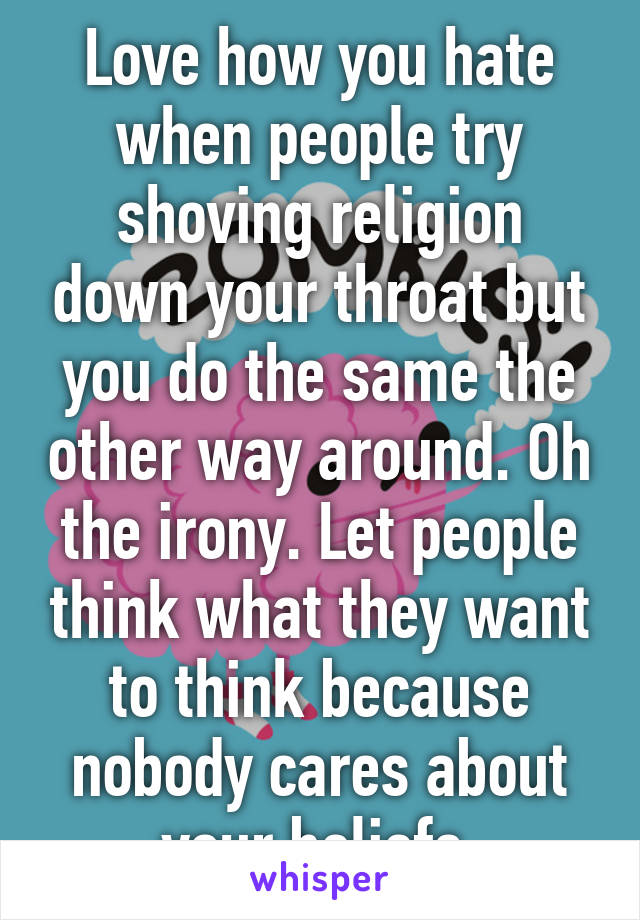 Love how you hate when people try shoving religion down your throat but you do the same the other way around. Oh the irony. Let people think what they want to think because nobody cares about your beliefs.