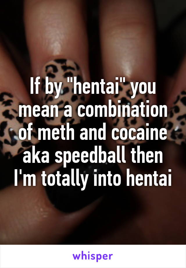 If by "hentai" you mean a combination of meth and cocaine aka speedball then I'm totally into hentai