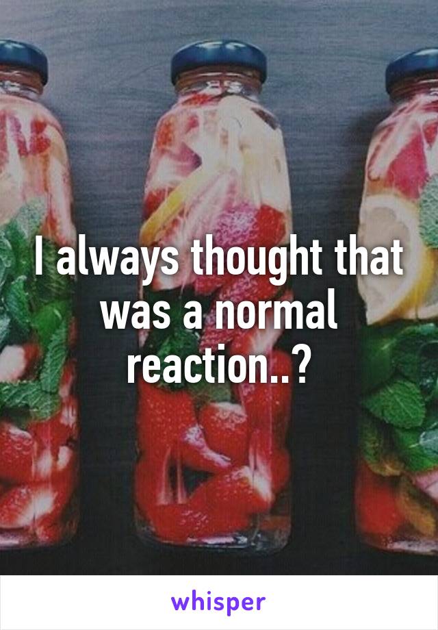 I always thought that was a normal reaction..?