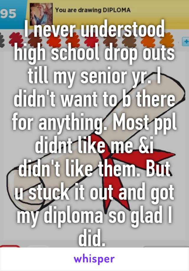 I never understood high school drop outs till my senior yr. I didn't want to b there for anything. Most ppl didnt like me &i didn't like them. But u stuck it out and got my diploma so glad I did. 