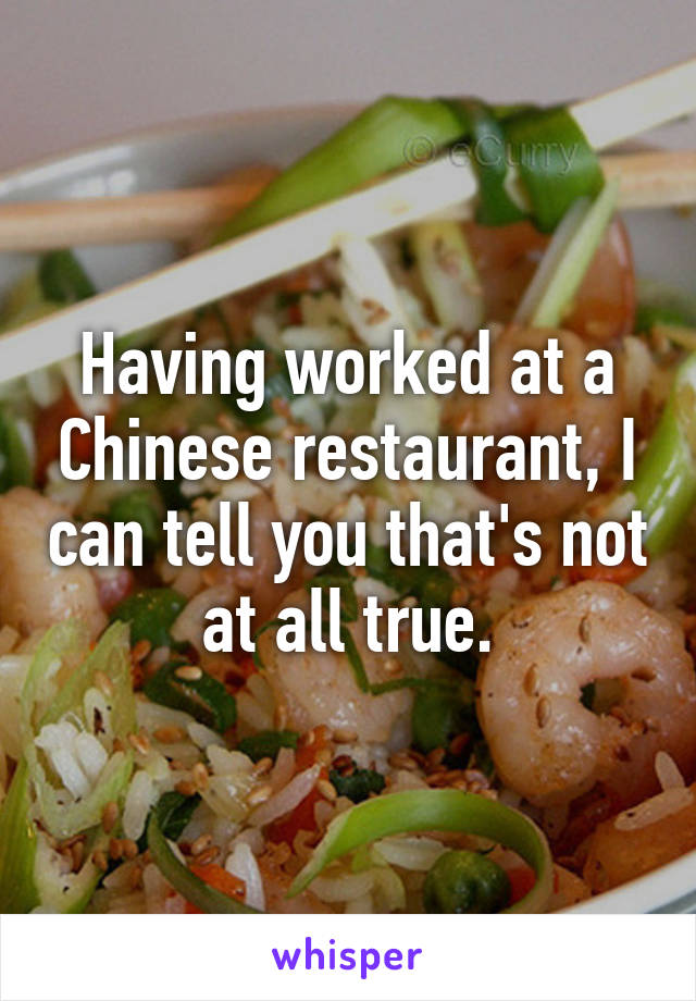 Having worked at a Chinese restaurant, I can tell you that's not at all true.