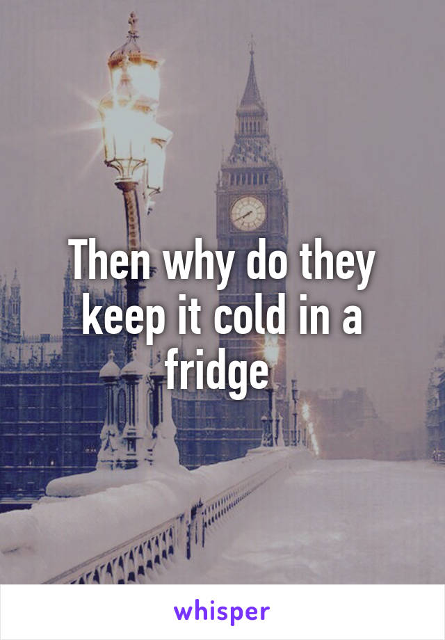 Then why do they keep it cold in a fridge 