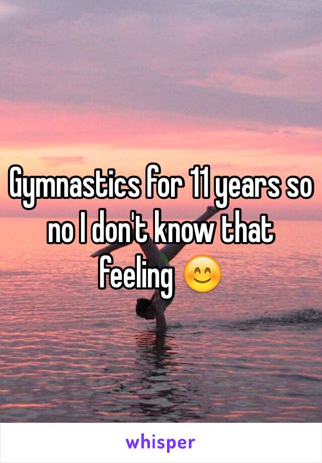 Gymnastics for 11 years so no I don't know that feeling 😊