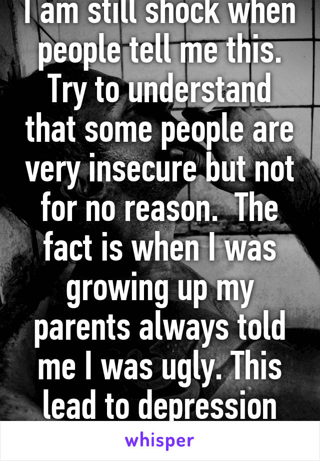 I am still shock when people tell me this. Try to understand that some people are very insecure but not for no reason.  The fact is when I was growing up my parents always told me I was ugly. This lead to depression and bulimia.