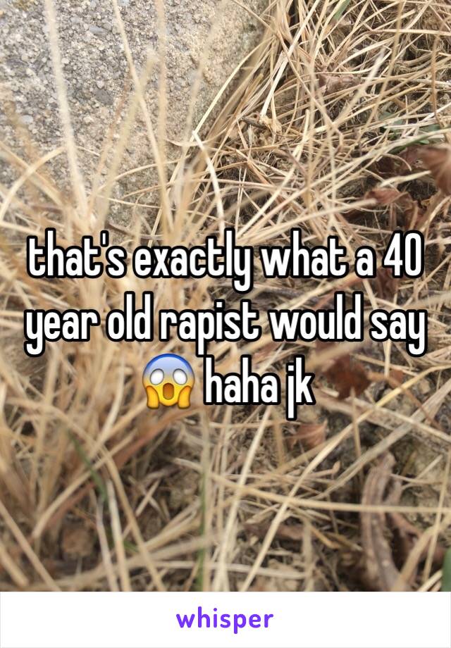 that's exactly what a 40 year old rapist would say 😱 haha jk