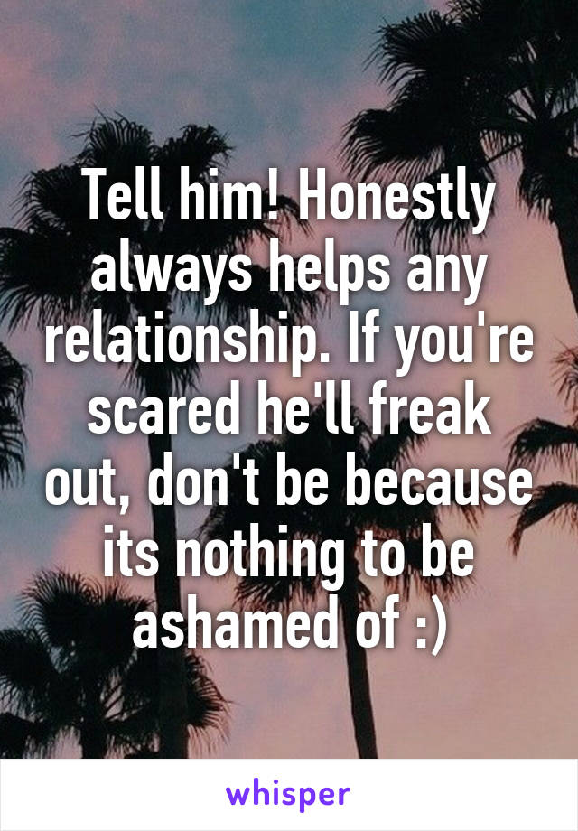 Tell him! Honestly always helps any relationship. If you're scared he'll freak out, don't be because its nothing to be ashamed of :)