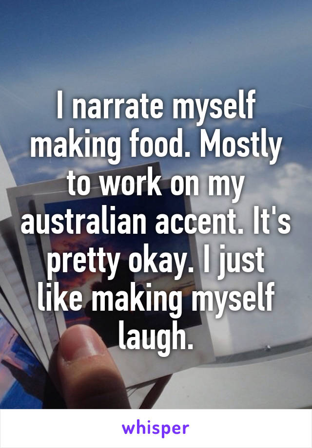 I narrate myself making food. Mostly to work on my australian accent. It's pretty okay. I just like making myself laugh.