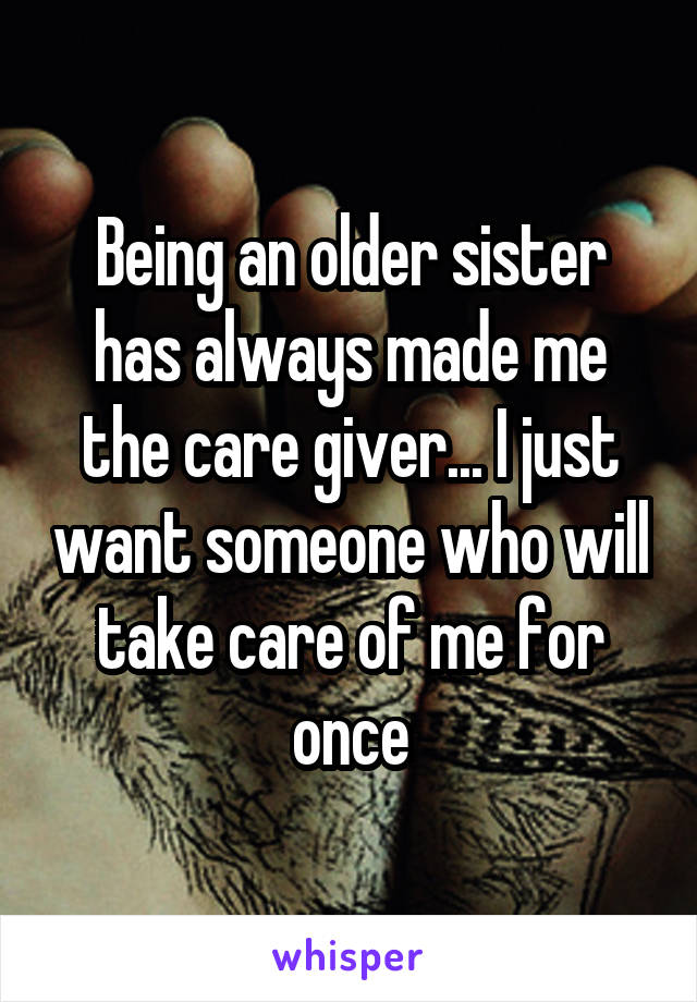 Being an older sister has always made me the care giver... I just want someone who will take care of me for once