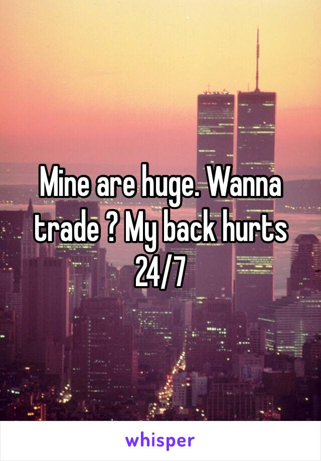 Mine are huge. Wanna trade ? My back hurts 24/7