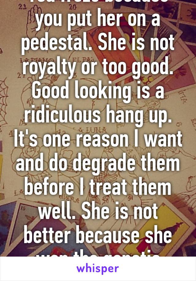 You froze because you put her on a pedestal. She is not royalty or too good. Good looking is a ridiculous hang up. It's one reason I want and do degrade them before I treat them well. She is not better because she won the genetic lottery. 