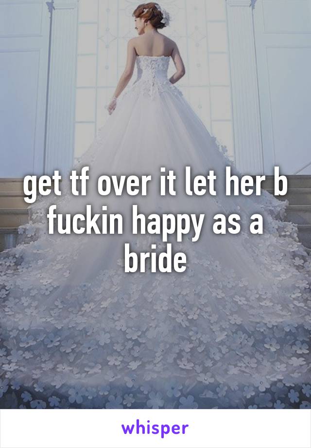 get tf over it let her b fuckin happy as a bride