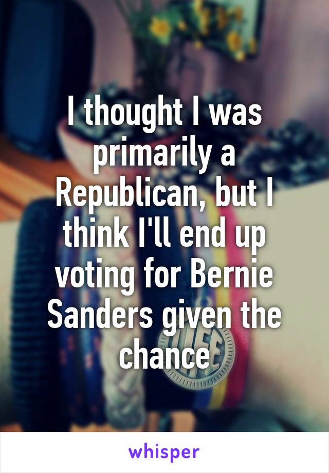 I thought I was primarily a Republican, but I think I'll end up voting for Bernie Sanders given the chance