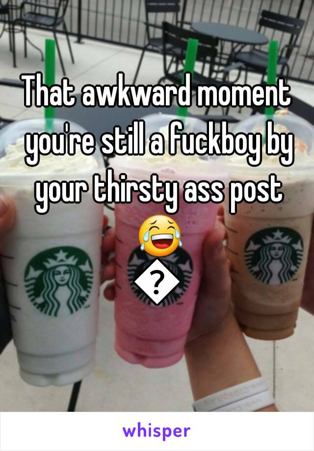 That awkward moment you're still a fuckboy by your thirsty ass post 😂😂