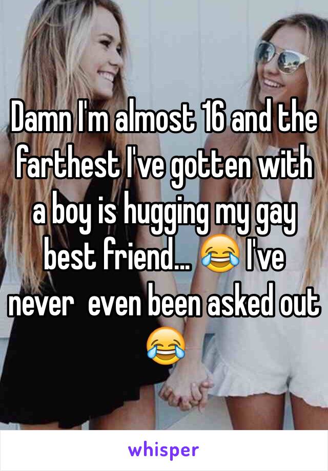 Damn I'm almost 16 and the farthest I've gotten with a boy is hugging my gay best friend... 😂 I've never  even been asked out 😂