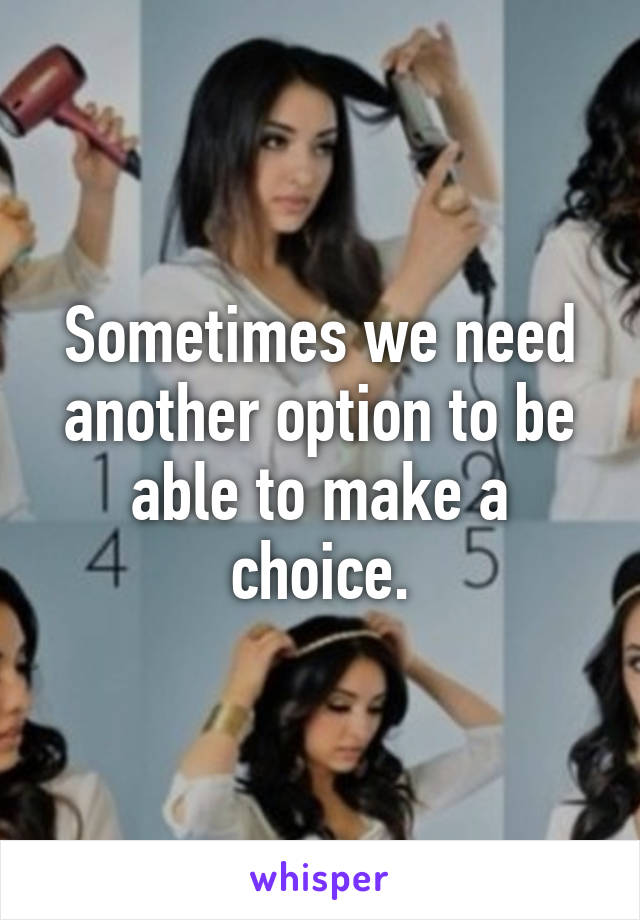 Sometimes we need another option to be able to make a choice.