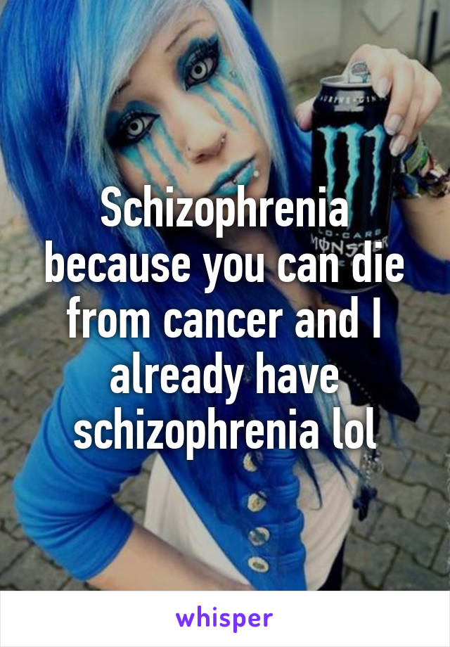 Schizophrenia because you can die from cancer and I already have schizophrenia lol