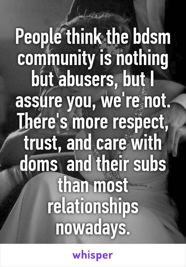 People think the bdsm community is nothing but abusers, but I assure you, we're not. There's more respect, trust, and care with doms  and their subs than most relationships nowadays.