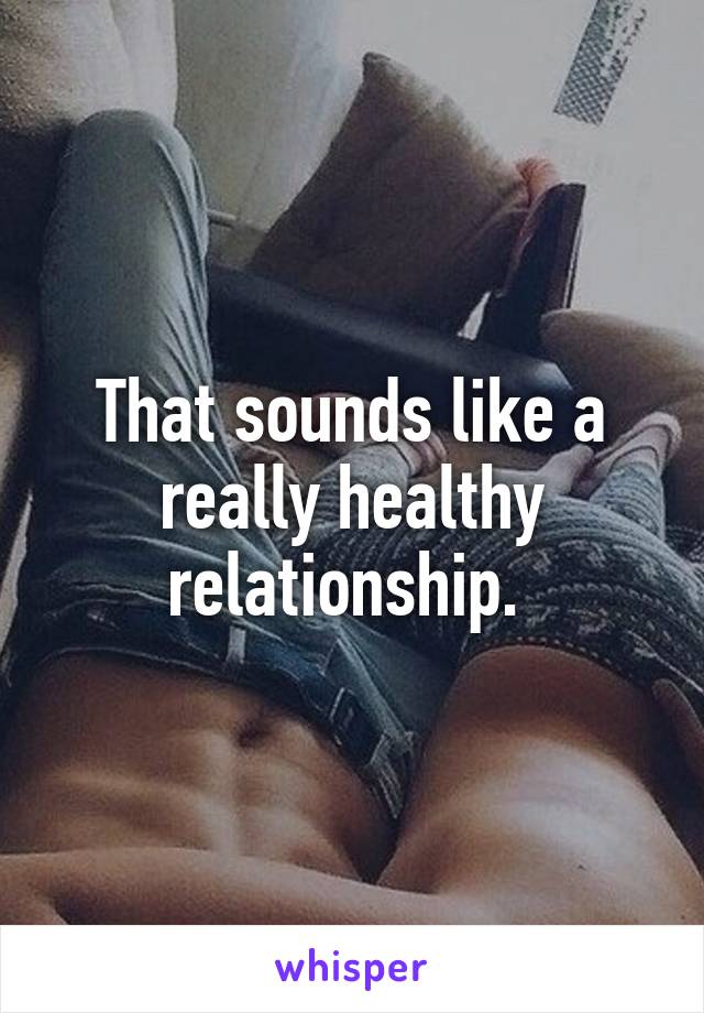 That sounds like a really healthy relationship. 