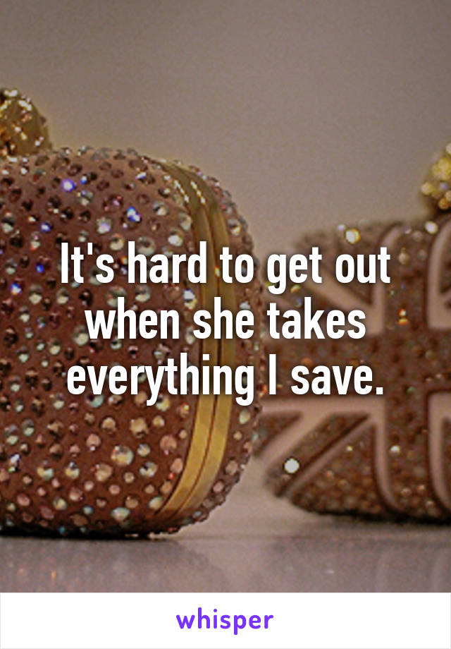 It's hard to get out when she takes everything I save.