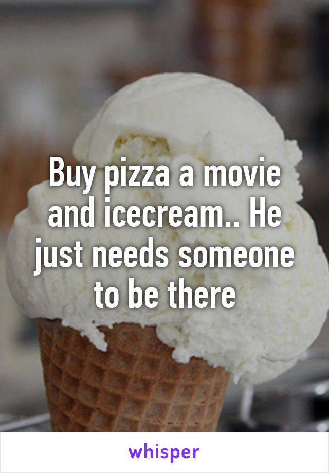 Buy pizza a movie and icecream.. He just needs someone to be there