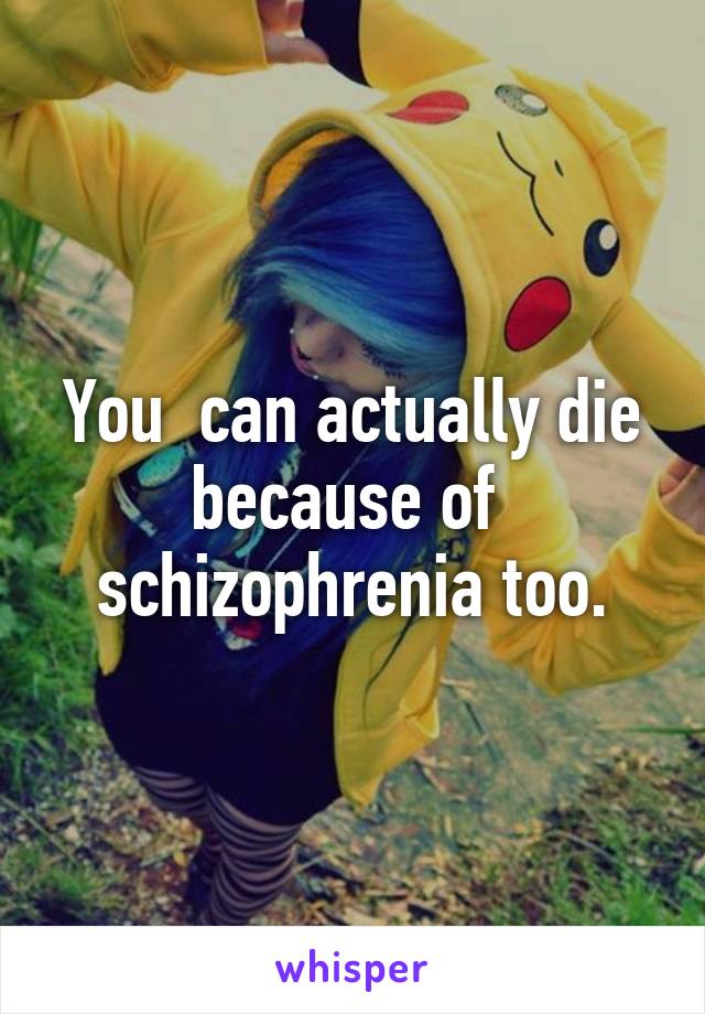 You  can actually die because of  schizophrenia too.