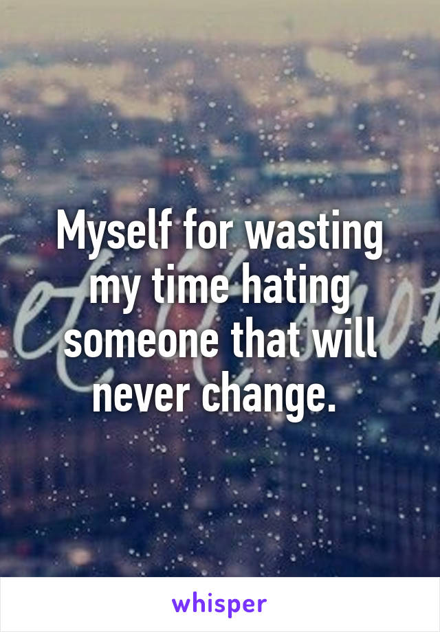 Myself for wasting my time hating someone that will never change. 