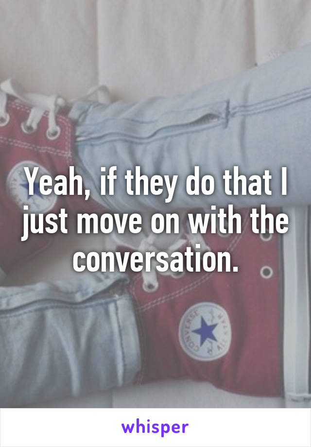 Yeah, if they do that I just move on with the conversation.