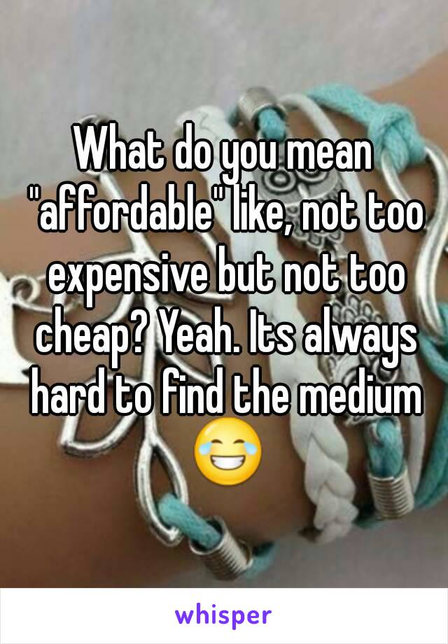 What do you mean "affordable" like, not too expensive but not too cheap? Yeah. Its always hard to find the medium 😂