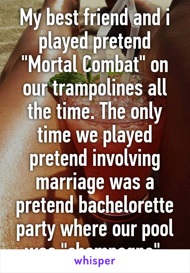 My best friend and i played pretend "Mortal Combat" on our trampolines all the time. The only time we played pretend involving marriage was a pretend bachelorette party where our pool was "champagne" 