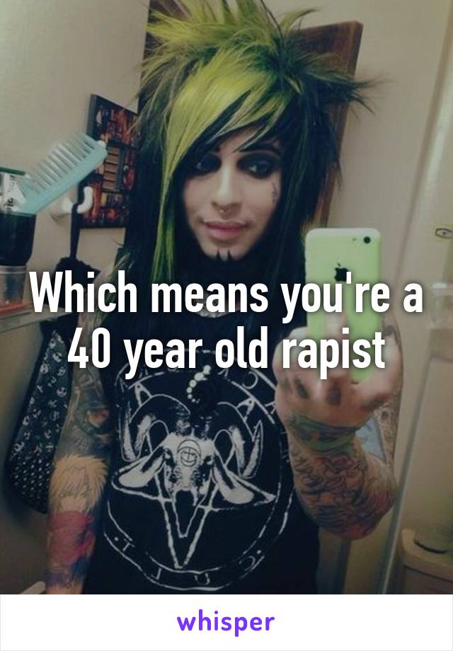 Which means you're a 40 year old rapist