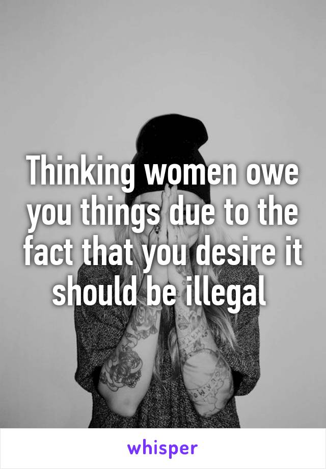 Thinking women owe you things due to the fact that you desire it should be illegal 