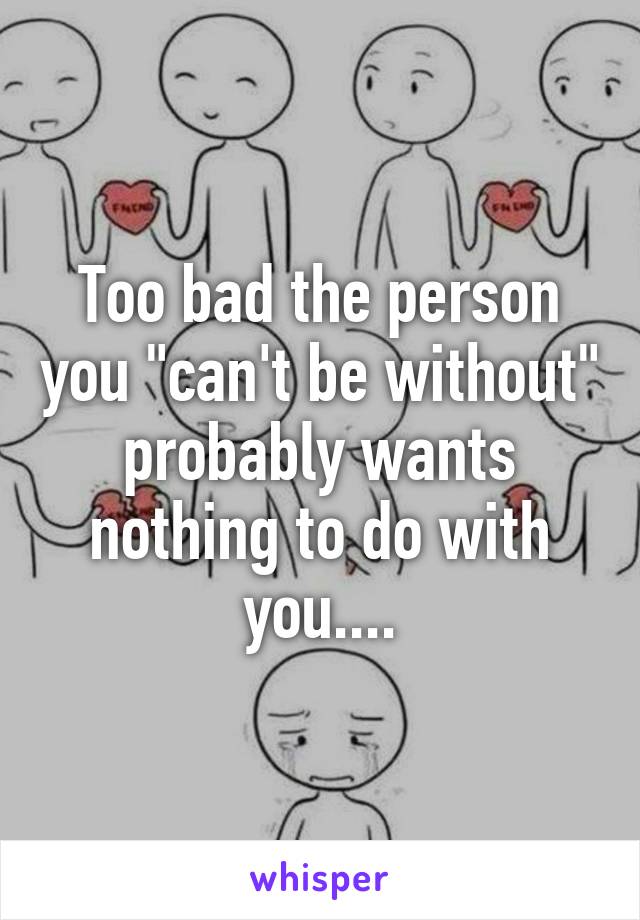 Too bad the person you "can't be without" probably wants nothing to do with you....