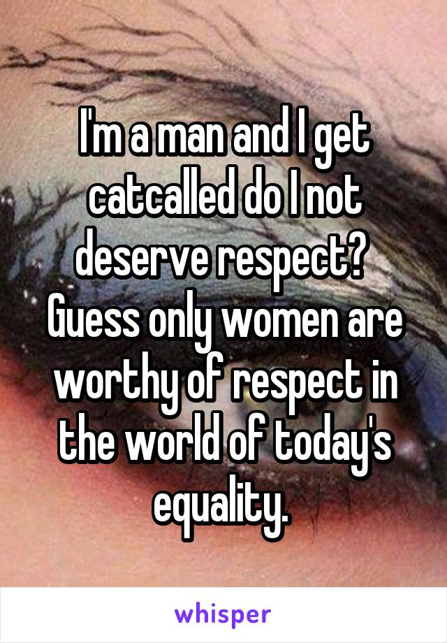 I'm a man and I get catcalled do I not deserve respect?  Guess only women are worthy of respect in the world of today's equality. 