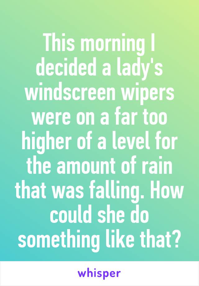 This morning I decided a lady's windscreen wipers were on a far too higher of a level for the amount of rain that was falling. How could she do something like that?