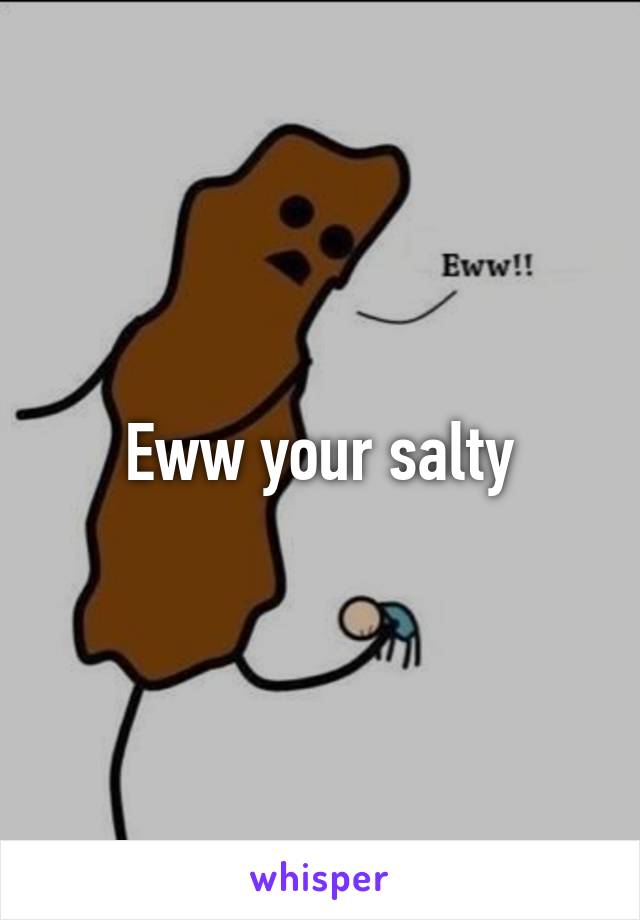 Eww your salty