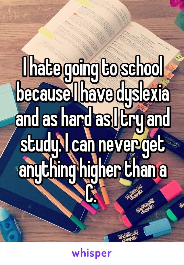 I hate going to school because I have dyslexia and as hard as I try and study. I can never get anything higher than a C. 
