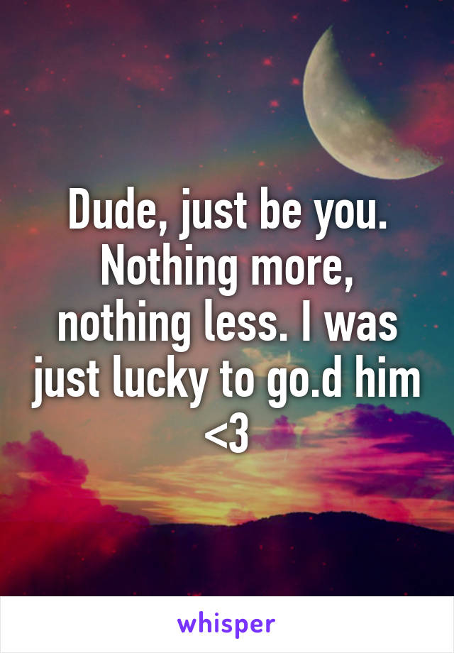 Dude, just be you. Nothing more, nothing less. I was just lucky to go.d him <3