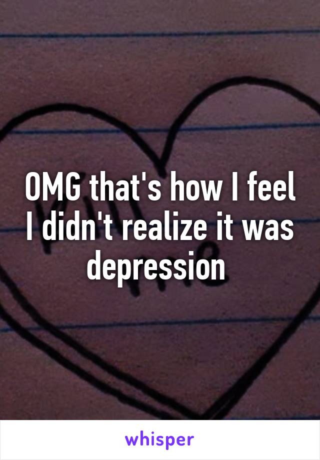 OMG that's how I feel I didn't realize it was depression 