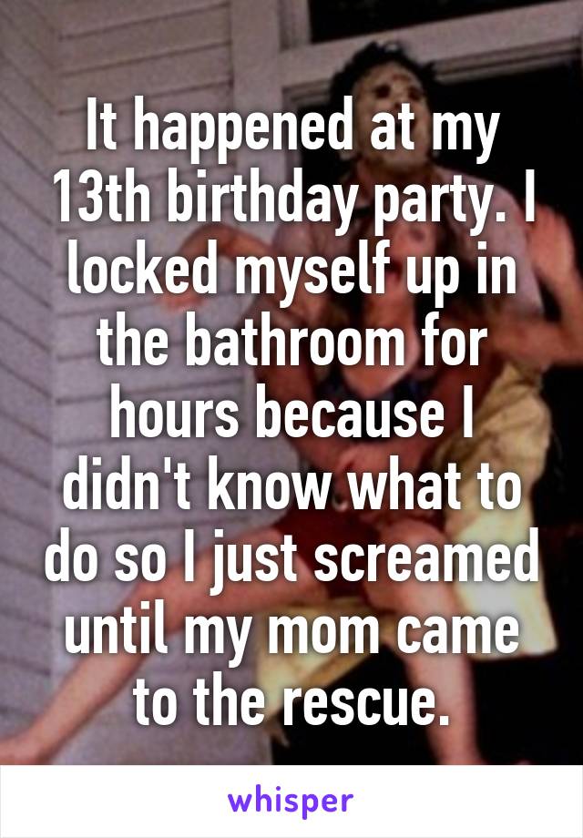 It happened at my 13th birthday party. I locked myself up in the bathroom for hours because I didn't know what to do so I just screamed until my mom came to the rescue.