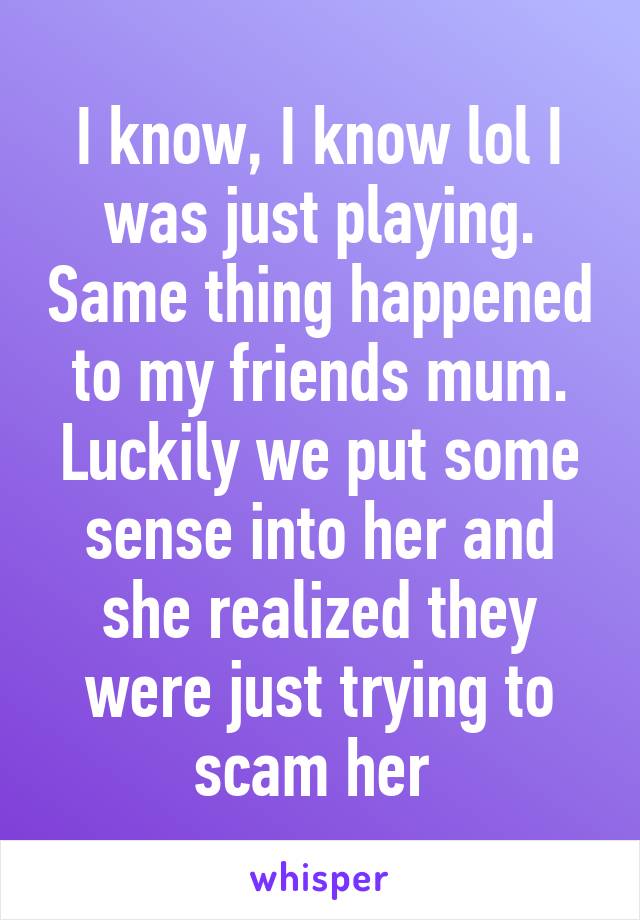 I know, I know lol I was just playing. Same thing happened to my friends mum. Luckily we put some sense into her and she realized they were just trying to scam her 