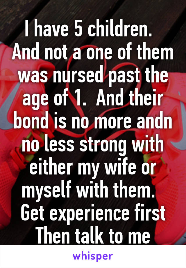 I have 5 children.   And not a one of them was nursed past the age of 1.  And their bond is no more andn no less strong with either my wife or myself with them.   Get experience first Then talk to me