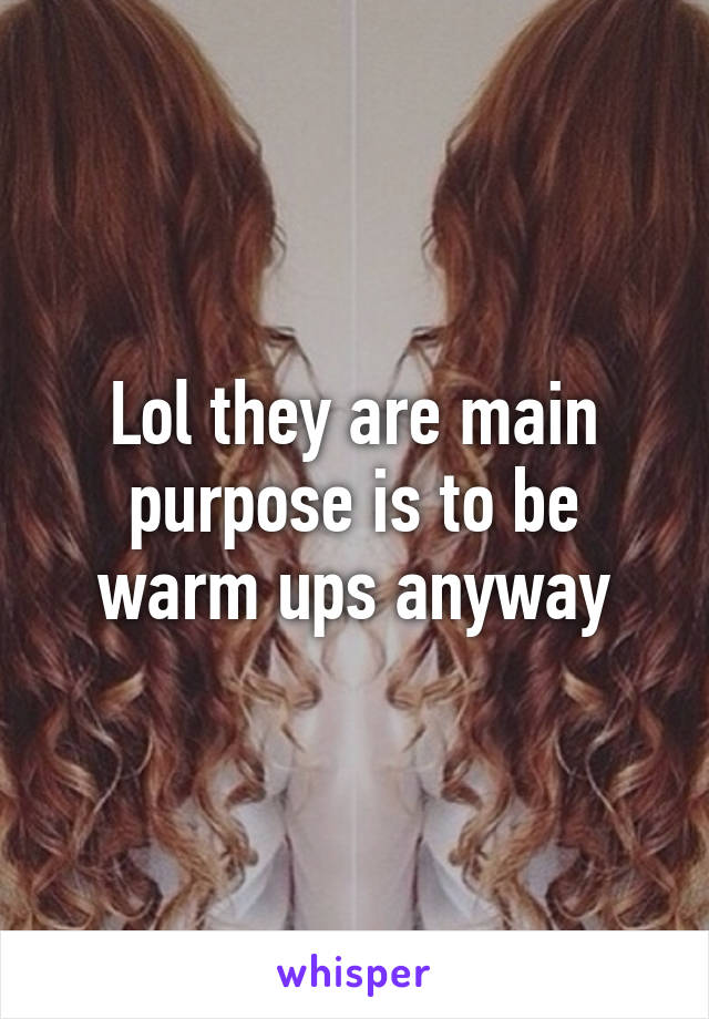 Lol they are main purpose is to be warm ups anyway