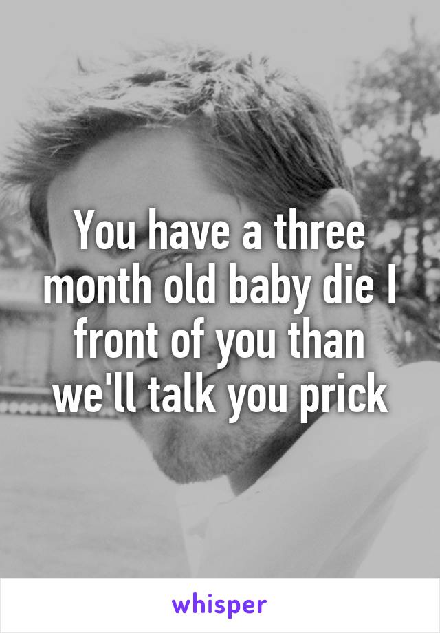 You have a three month old baby die I front of you than we'll talk you prick