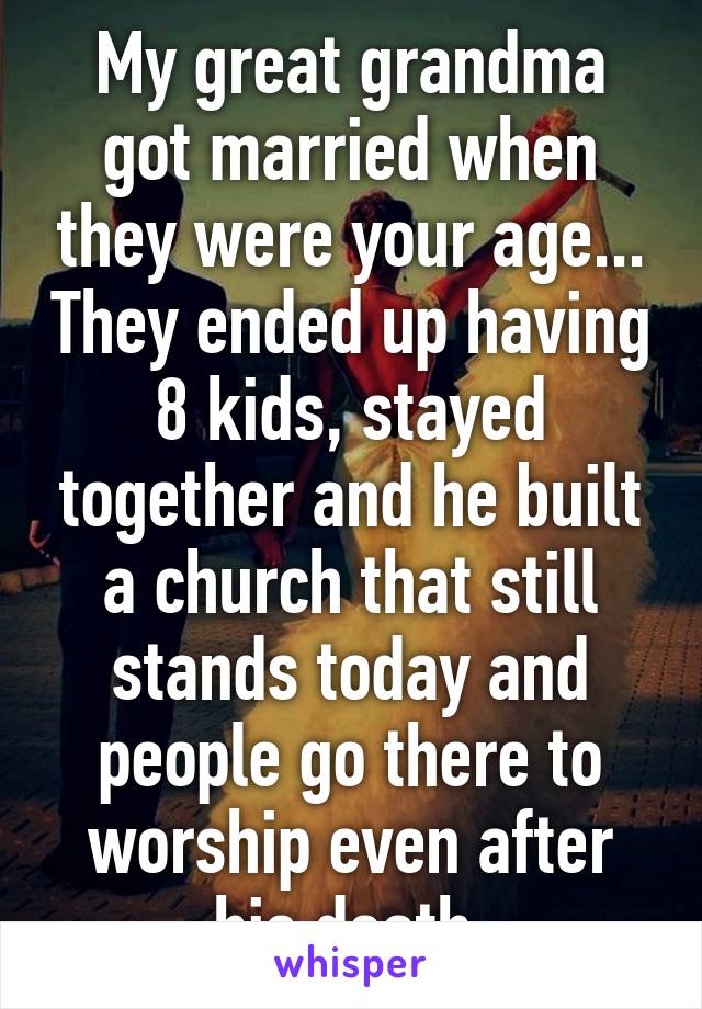 My great grandma got married when they were your age... They ended up having 8 kids, stayed together and he built a church that still stands today and people go there to worship even after his death 