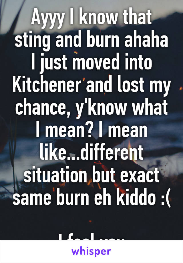 Ayyy I know that sting and burn ahaha I just moved into Kitchener and lost my chance, y'know what I mean? I mean like...different situation but exact same burn eh kiddo :( 
I feel you