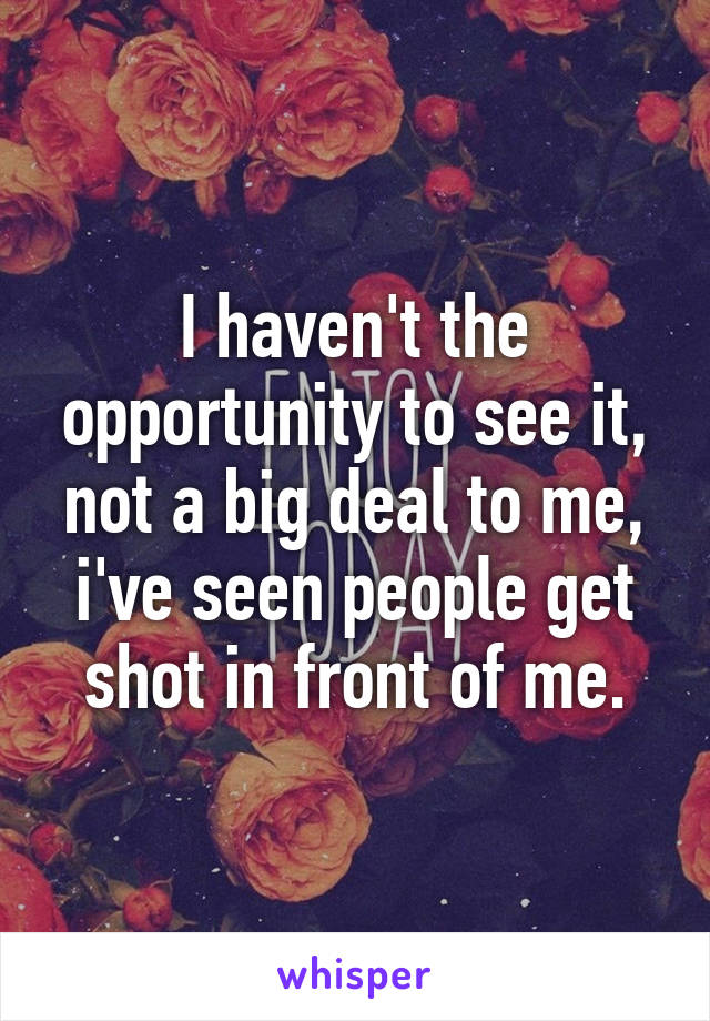 I haven't the opportunity to see it, not a big deal to me, i've seen people get shot in front of me.