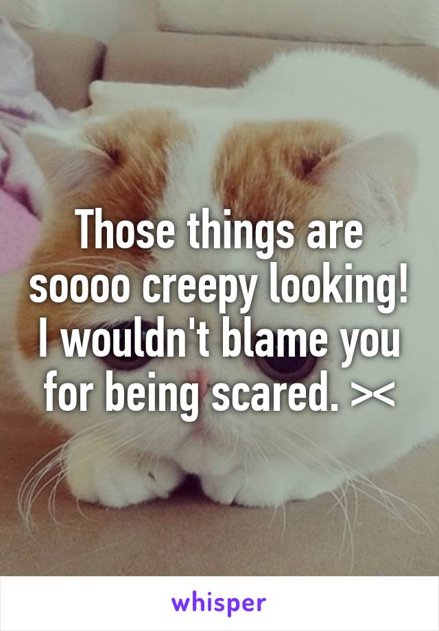 Those things are soooo creepy looking! I wouldn't blame you for being scared. ><
