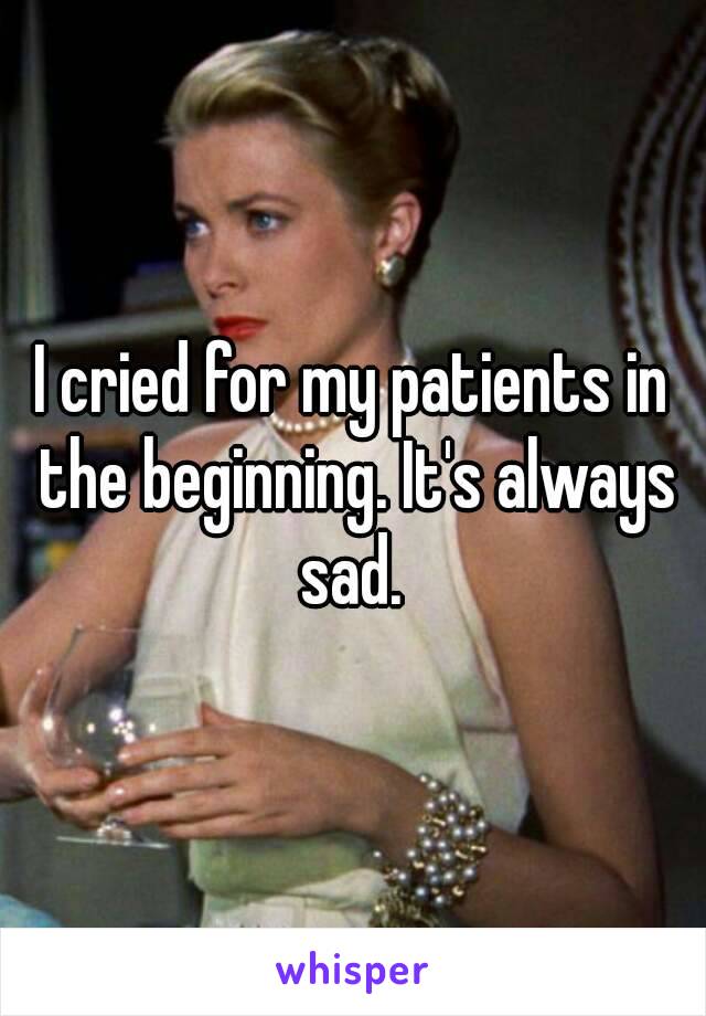 I cried for my patients in the beginning. It's always sad. 