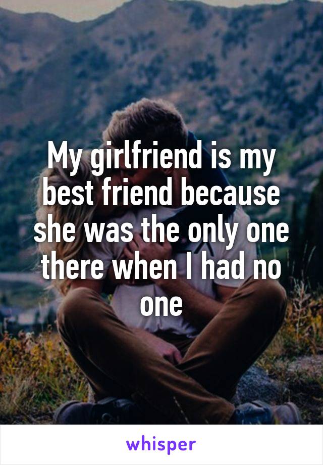 My girlfriend is my best friend because she was the only one there when I had no one