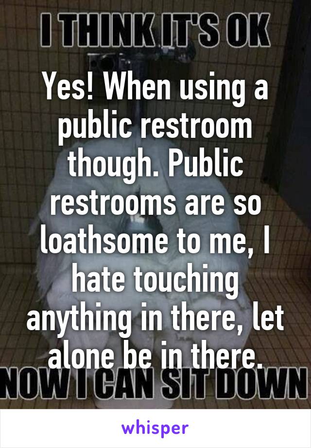 Yes! When using a public restroom though. Public restrooms are so loathsome to me, I hate touching anything in there, let alone be in there.